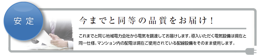 今までと同等の品質をお届け! これまでと同じ地域電力会社から電気を調達してお届けします。導入いただく電気設備は現在と同一仕様。マンション内の配電は現在ご使用されている配線設備をそのまま使用します。