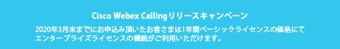 Cisco Webex Calling リリースキャンペーン 2020年3月末までにお申込み頂いたお客さまは1年間ベーシックライセンスの価格にてエンタープライズライセンスの機能がご利用いただけます。