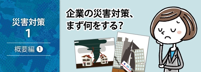 災害対策 1 概要編 1 企業の災害対策、まず何をする?