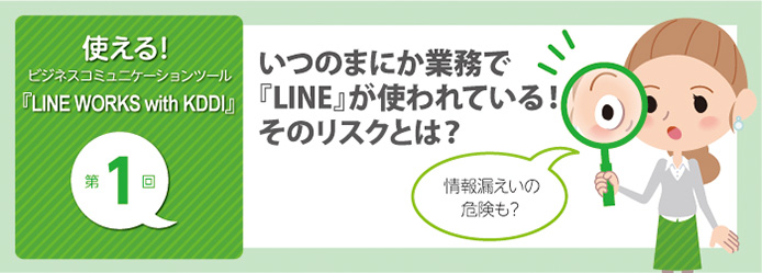 使える! ビジネスコミュニケーションツール『LINE WORKS with KDDI』第1回 いつのまにか業務で『LINE』が使われている! そのリスクとは?