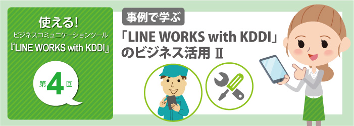 使える! ビジネスコミュニケーションツール『LINE WORKS with KDDI』第4回 事例で学ぶ 「LINE WORKS with KDDI」のビジネス活用 II