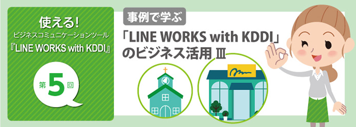 使える! ビジネスコミュニケーションツール『LINE WORKS with KDDI』第5回 事例で学ぶ 「LINE WORKS with KDDI」のビジネス活用 III