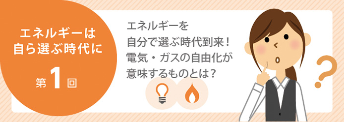エネルギーは自ら選ぶ時代に 第1回 エネルギーを自分で選ぶ時代到来! 電気・ガスの自由化が意味するものとは?