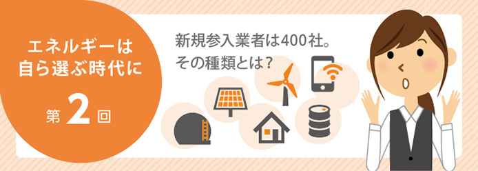 エネルギーは自ら選ぶ時代に 第2回 新規参入業者は400社。その種類とは?