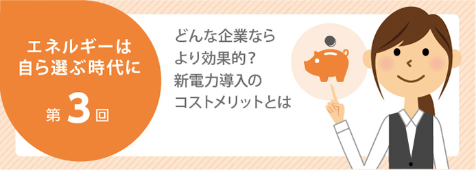 エネルギーは自ら選ぶ時代に 第3回 どんな企業ならより効果的? 新電力導入のコストメリットとは