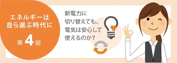 エネルギーは自ら選ぶ時代に 第4回 新電力に切り替えても、電気は安心して使えるのか?