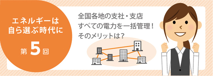 エネルギーは自ら選ぶ時代に 第5回 全国各地の支社・支店すべての電力を一括管理! そのメリットは?