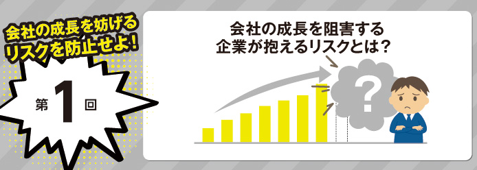 会社の成長を妨げるリスクを防止せよ! 第1回 会社の成長を阻害する 企業が抱えるリスクとは?