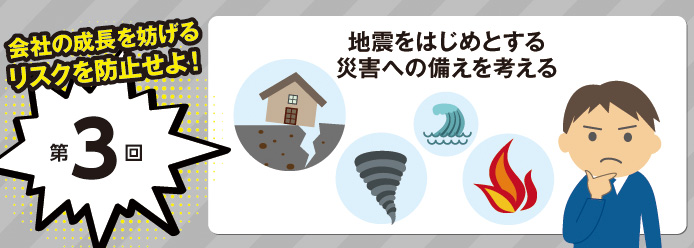 会社の成長を妨げるリスクを防止せよ! 第3回 地震をはじめとする災害への備えを考える