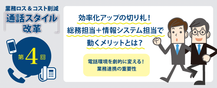 業務ロス&コスト削減「通話スタイル改革」第4回 効率化アップの切り札! 総務担当+情報システム担当で動くメリットとは? 電話環境を劇的に変える! 業務連携の重要性