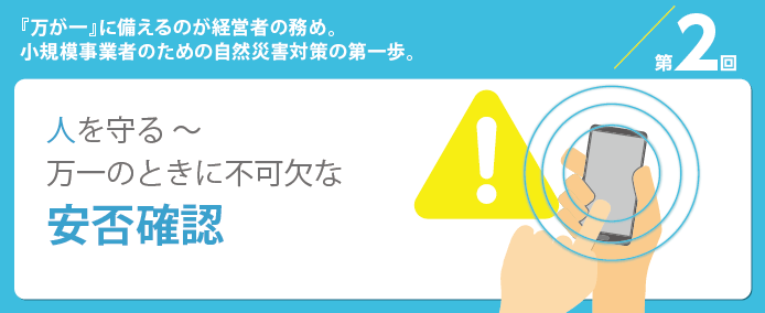 第2回『万が一』に備えるのが経営者の務め。小規模事業者のための自然災害対策の第一歩。人を守る~万が一のときに不可欠な安否確認