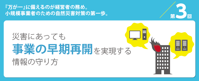 第3回『万が一』に備えるのが経営者の務め。小規模事業者のための自然災害対策の第一歩。災害にあっても事業の早期再開を実現する情報の守り方