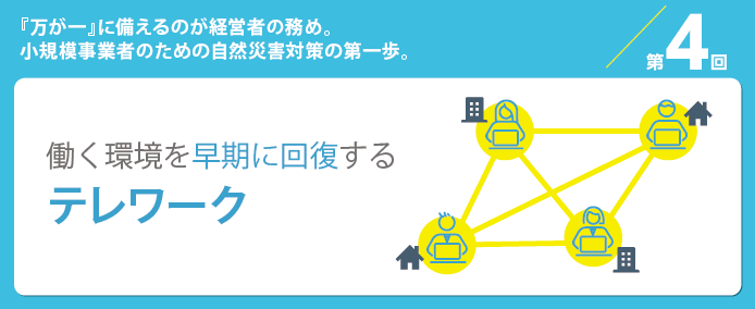 第4回『万が一』に備えるのが経営者の務め。小規模事業者のための自然災害対策の第一歩。働く環境を早期に回復するテレワーク