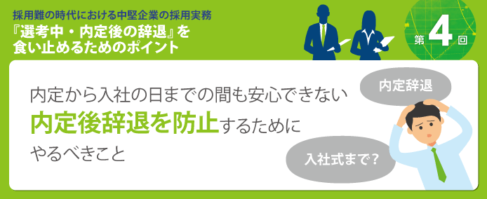 採用難の時代における中堅企業の採用実務『選考中・内定後の辞退』を食い止めるためのポイント 内定から入社の日までの間も安心できない 内定後辞退を防止するためにやるべきこと