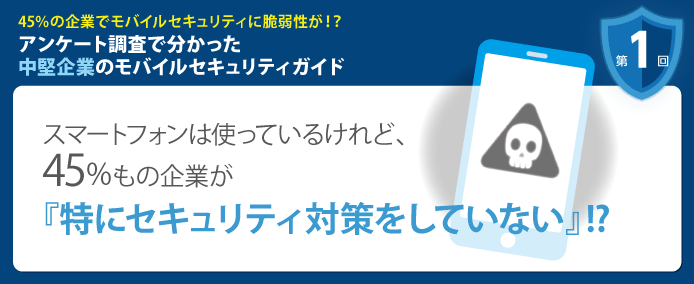 45%の企業でモバイルセキュリティに脆弱性が!? アンケート調査で分かった中堅企業のモバイルセキュリティガイド 第1回 スマートフォンは使っているけれど、45%もの企業が『特にセキュリティ対策をしていない』!?