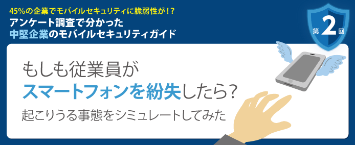 45%の企業でモバイルセキュリティに脆弱性が!? アンケート調査で分かった中堅企業のモバイルセキュリティガイド 第2回 もしも従業員がスマートフォンを紛失したら? 起こりうる事態をシミュレートしてみた