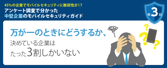 45%の企業でモバイルセキュリティに脆弱性が!? アンケート調査で分かった中堅企業のモバイルセキュリティガイド 第3回 万が一のときにどうするか、決めている企業はたった3割しかいない