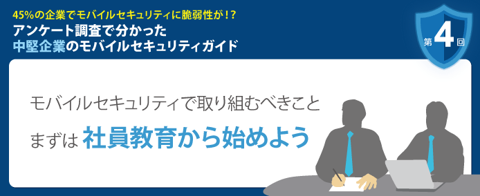 45%の企業でモバイルセキュリティに脆弱性が!? アンケート調査で分かった中堅企業のモバイルセキュリティガイド 第4回 モバイルセキュリティで取り組むべきことまずは社員教育から始めよう