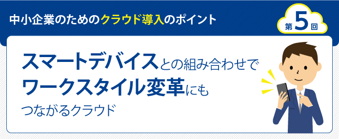 中小企業のためのクラウド導入のポイント 第5回 スマートデバイスとの組み合わせでワークスタイル変革にもつながるクラウド