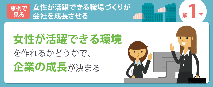 事例で見る 女性が活躍できる職場づくりが会社を成長させる 第1回 女性が活躍できる環境をつくれるかどうかで、企業の成長が決まる