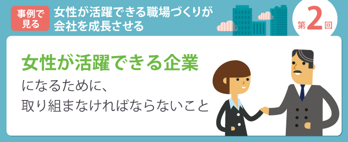 事例で見る 女性が活躍できる職場づくりが会社を成長させる 第2回 女性が活躍できる企業になるために、取り組まなければならないこと