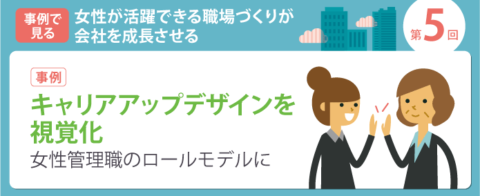 事例で見る 女性が活躍できる職場づくりが会社を成長させる 第5回【事例】キャリアアップデザインを視覚化。女性管理職のロールモデルに