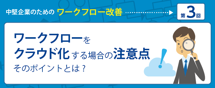 中堅企業のためのワークフロー改善 第3回 ワークフローをクラウド化する場合の注意点 そのポイントとは?