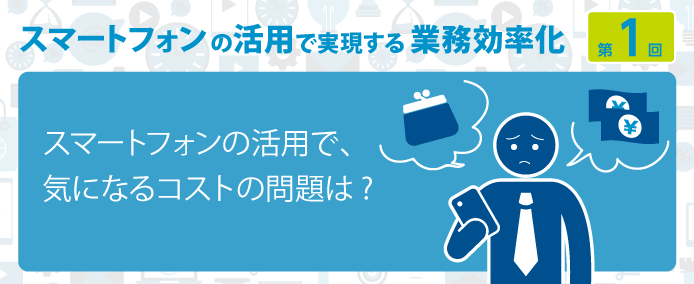 スマートフォンの活用で実現する業務効率化 第1回スマートフォンの活用で、気になるコストの問題は?