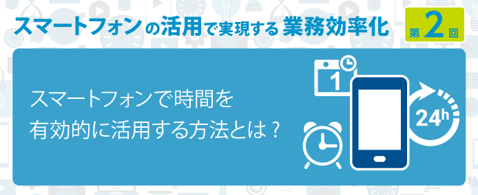 スマートフォンの活用で実現する業務効率化 第2回スマートフォンで時間を有効的に活用する方法とは?