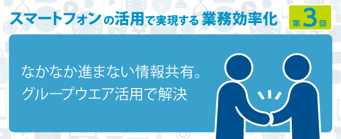 スマートフォンの活用で実現する業務効率化 第3回 なかなか進まない情報共有。グループウエア活用で解決