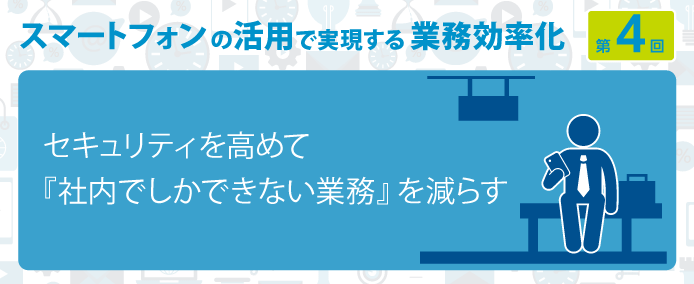 スマートフォンの活用で実現する業務効率化 第4回セキュリティを高めて『社内でしかできない業務』を減らす