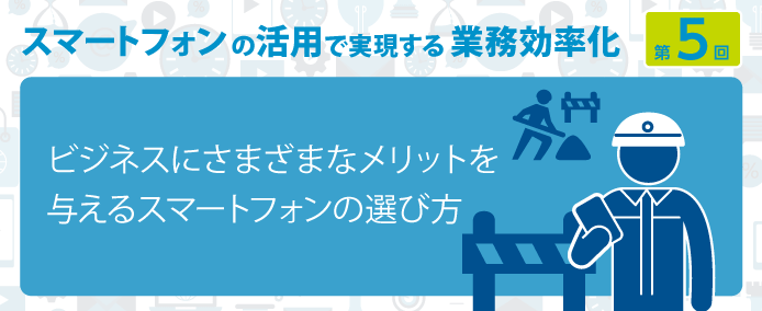 スマートフォンの活用で実現する業務効率化 第5回ビジネスにさまざまなメリットを与えるスマートフォンの選び方