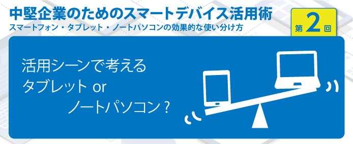 中堅企業のためのスマートデバイス活用術 スマートフォン・タブレット・ノートパソコンの効果的な使い分け方 第2回活用シーンで考える タブレット or ノートパソコン?
