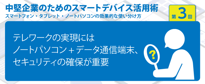 中堅企業のためのスマートデバイス活用術 スマートフォン・タブレット・ノートパソコンの効果的な使い分け方 第3回テレワークの実現にはノートパソコン+データ通信端末、セキュリティの確保が重要