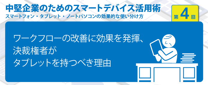 中堅企業のためのスマートデバイス活用術 スマートフォン・タブレット・ノートパソコンの効果的な使い分け方 第4回ワークフローの改善に効果を発揮、決裁権者がタブレットを持つべき理由