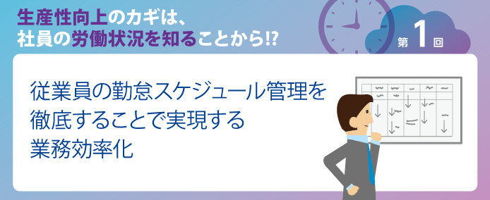 生産性向上のカギは、社員の労働状況を知ることから!? 第1回従業員の勤怠スケジュール管理を徹底することで実現する業務効率化