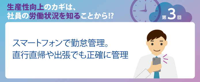 生産性向上のカギは、社員の労働状況を知ることから!?
第3回スマートフォンで勤怠管理。直行直帰や出張でも正確に管理