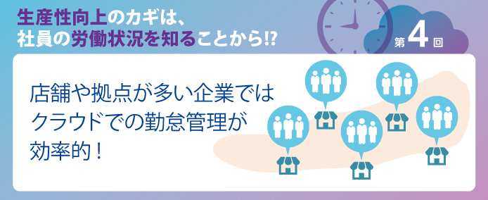生産性向上のカギは、社員の労働状況を知ることから!? 第4回店舗や拠点が多い企業ではクラウドでの勤怠管理が効率的!