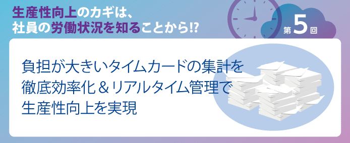 生産性向上のカギは、社員の労働状況を知ることから!? 第5回負担が大きいタイムカードの集計を徹底効率化&リアルタイム管理で生産性向上を実現