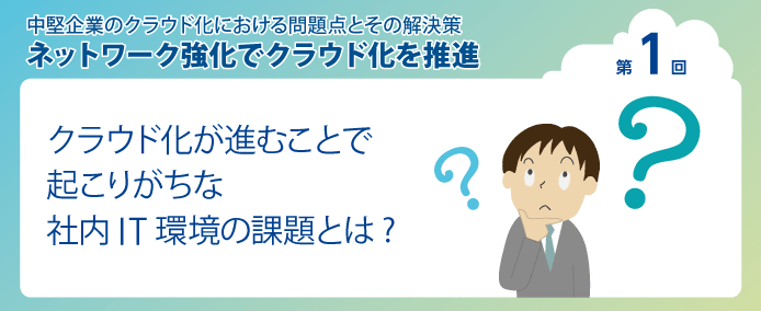 中堅企業のクラウド化における問題点とその解決策 ネットワーク強化でクラウド化を推進 第1回クラウド化が進むことで起こりがちな社内IT環境の課題とは?