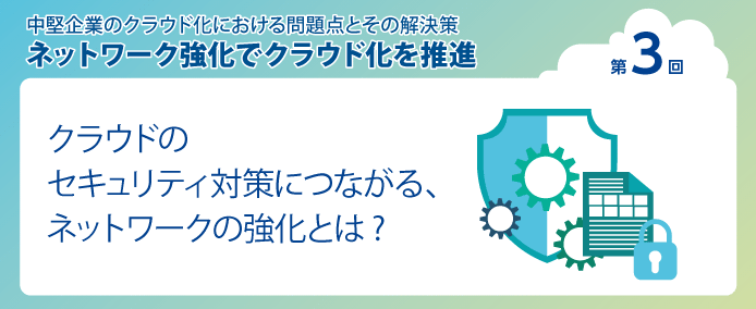 中堅企業のクラウド化における問題点とその解決策 ネットワーク強化でクラウド化を推進 第3回クラウドのセキュリティ対策につながる、ネットワークの強化とは?