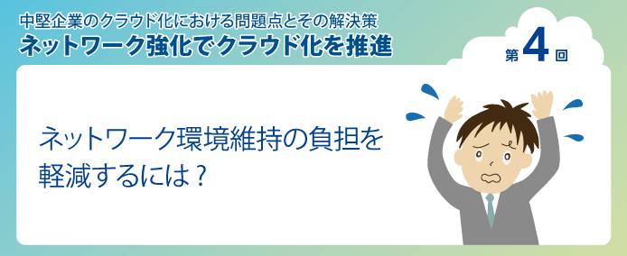 中堅企業のクラウド化における問題点とその解決策 ネットワーク強化でクラウド化を推進 第4回ネットワーク環境維持の負担を軽減するには?