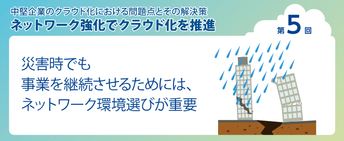 中堅企業のクラウド化における問題点とその解決策 ネットワーク強化でクラウド化を推進 第5回災害時でも事業を継続させるためには、ネットワーク環境選びが重要