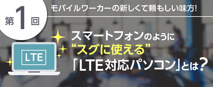 第1回 モバイルワーカーの新しくて頼もしい味方! スマートフォンのように”スグに使える”「LTE対応パソコン」とは?