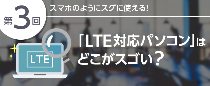 第3回 スマホのようにスグに使える!「LTE対応パソコン」はどこがスゴい?