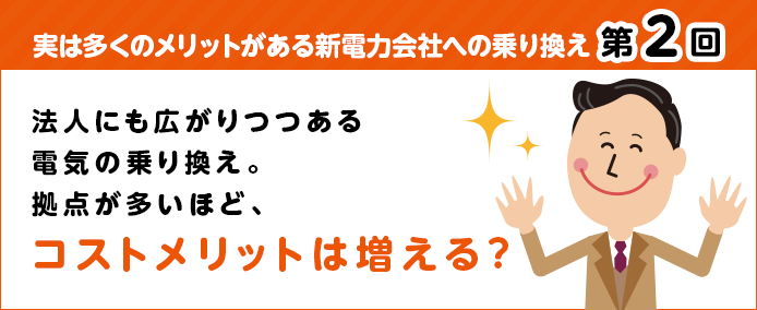 実は多くのメリットがある新電力会社への乗り換え 第2回 法人にも広がりつつある電気の乗り換え。拠点が多いほど、コストメリットは増える?