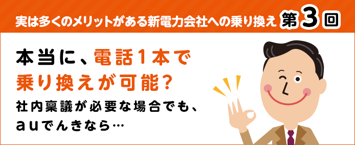 実は多くのメリットがある新電力会社への乗り換え 第3回 本当に、電話1本で乗り換えが可能? 社内稟議が必要な場合でも、auでんきなら…