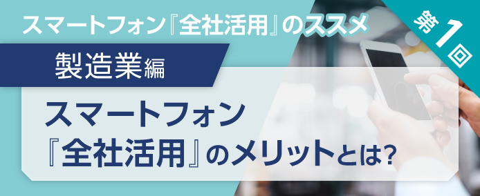 スマートフォン『全社活用』のススメ 第1回 製造業編 スマートフォン『全社活用』のメリットとは?