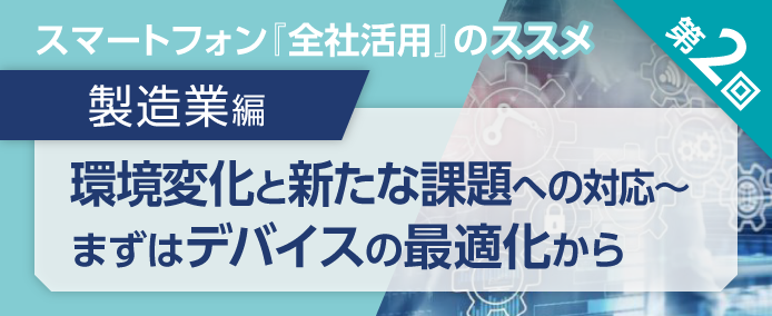 スマートフォン『全社活用』のススメ 第2回 製造業編 環境変化と新たな課題への対応~まずはデバイスの最適化から