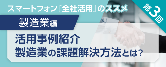 スマートフォン『全社活用』のススメ 第3回 製造業編 活用事例紹介 製造業の課題解決方法とは?